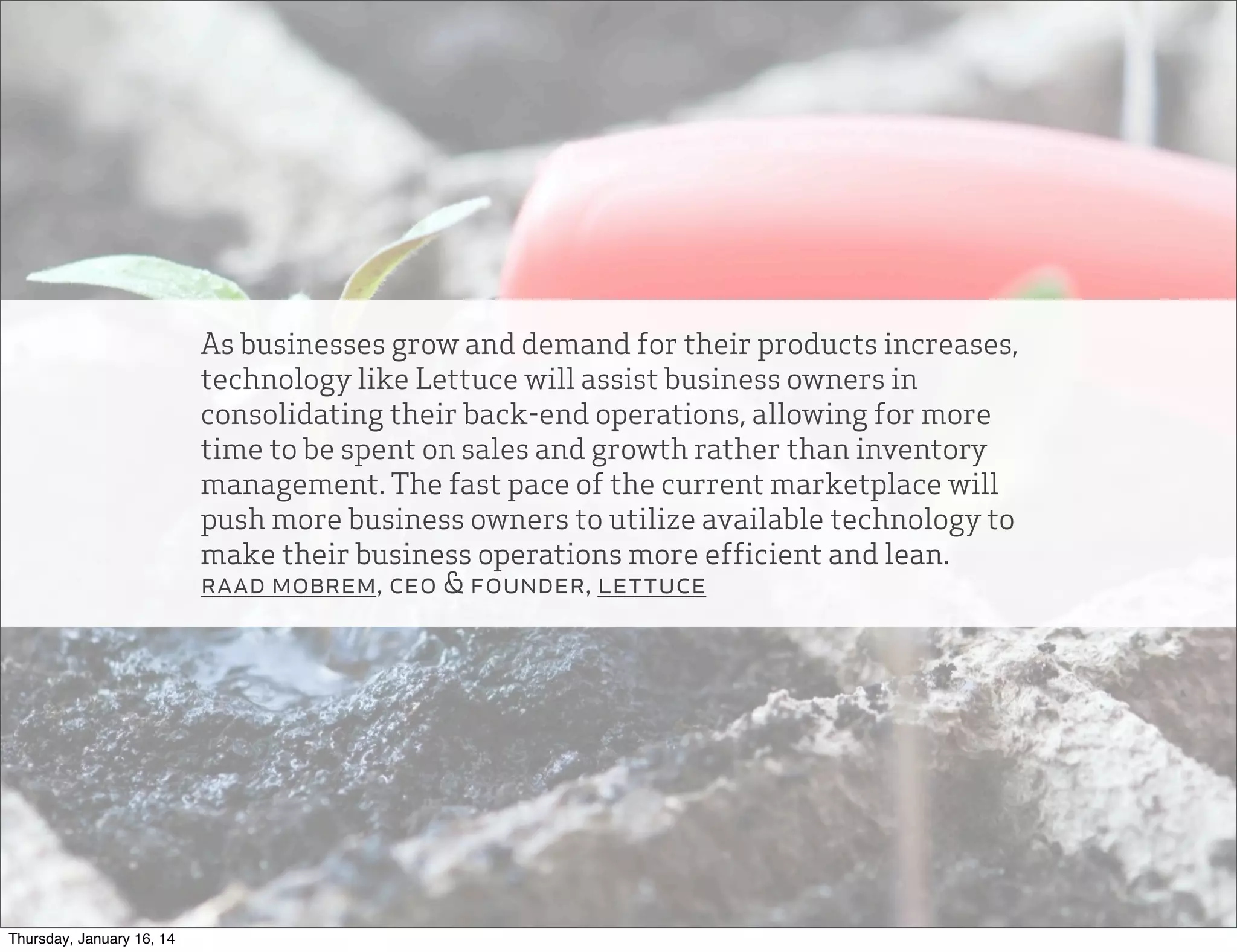 As businesses grow and demand for their products increases,
technology like Lettuce will assist business owners in
consolidating their back-end operations, allowing for more
time to be spent on sales and growth rather than inventory
management. The fast pace of the current marketplace will
push more business owners to utilize available technology to
make their business operations more efficient and lean.
raad mobrem, ceo & founder, lettuce

Thursday, January 16, 14

 