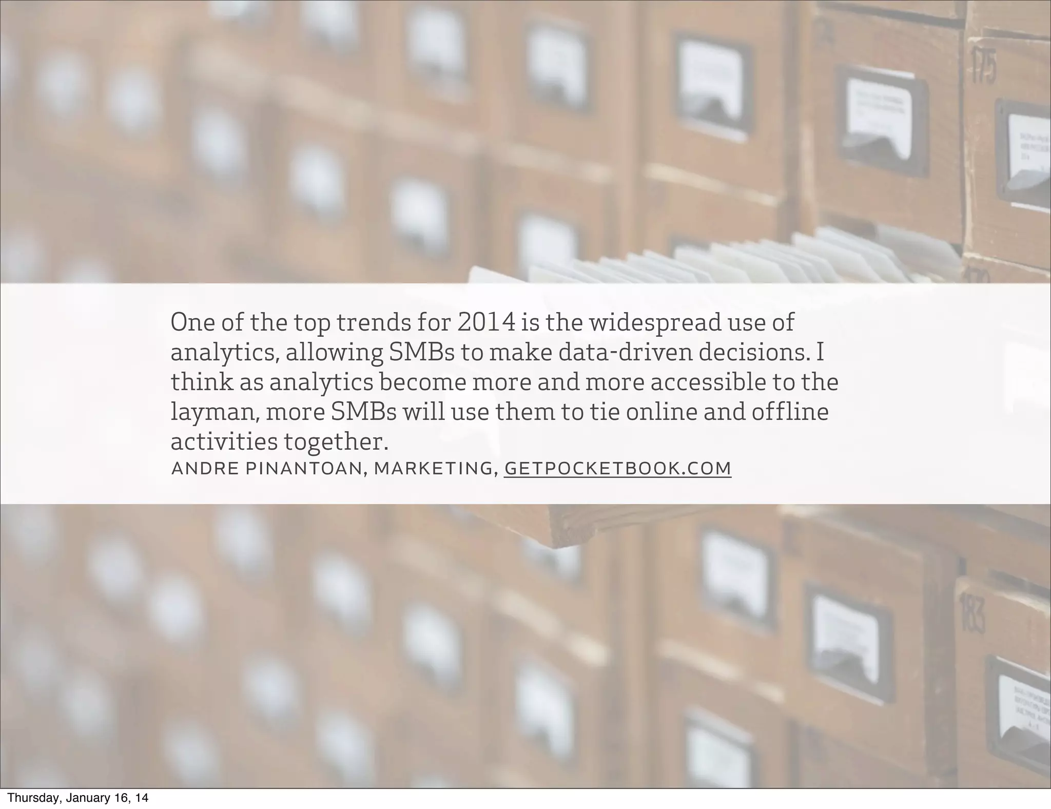 One of the top trends for 2014 is the widespread use of
analytics, allowing SMBs to make data-driven decisions. I
think as analytics become more and more accessible to the
layman, more SMBs will use them to tie online and offline
activities together.
andre pinantoan, marketing, getpocketbook.com

Thursday, January 16, 14

 