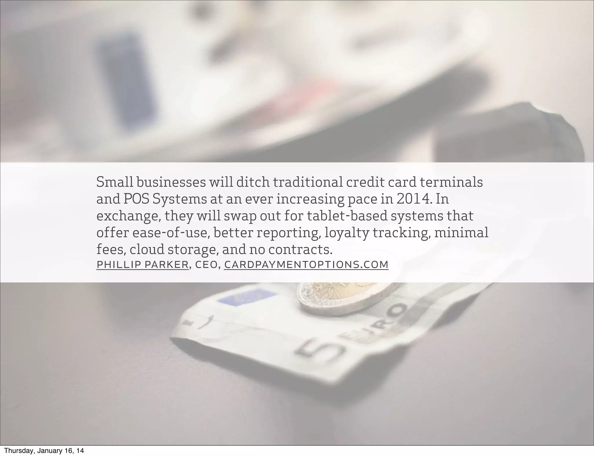 Small businesses will ditch traditional credit card terminals
and POS Systems at an ever increasing pace in 2014. In
exchange, they will swap out for tablet-based systems that
offer ease-of-use, better reporting, loyalty tracking, minimal
fees, cloud storage, and no contracts.
phillip parker, ceo, cardpaymentoptions.com

Thursday, January 16, 14

 