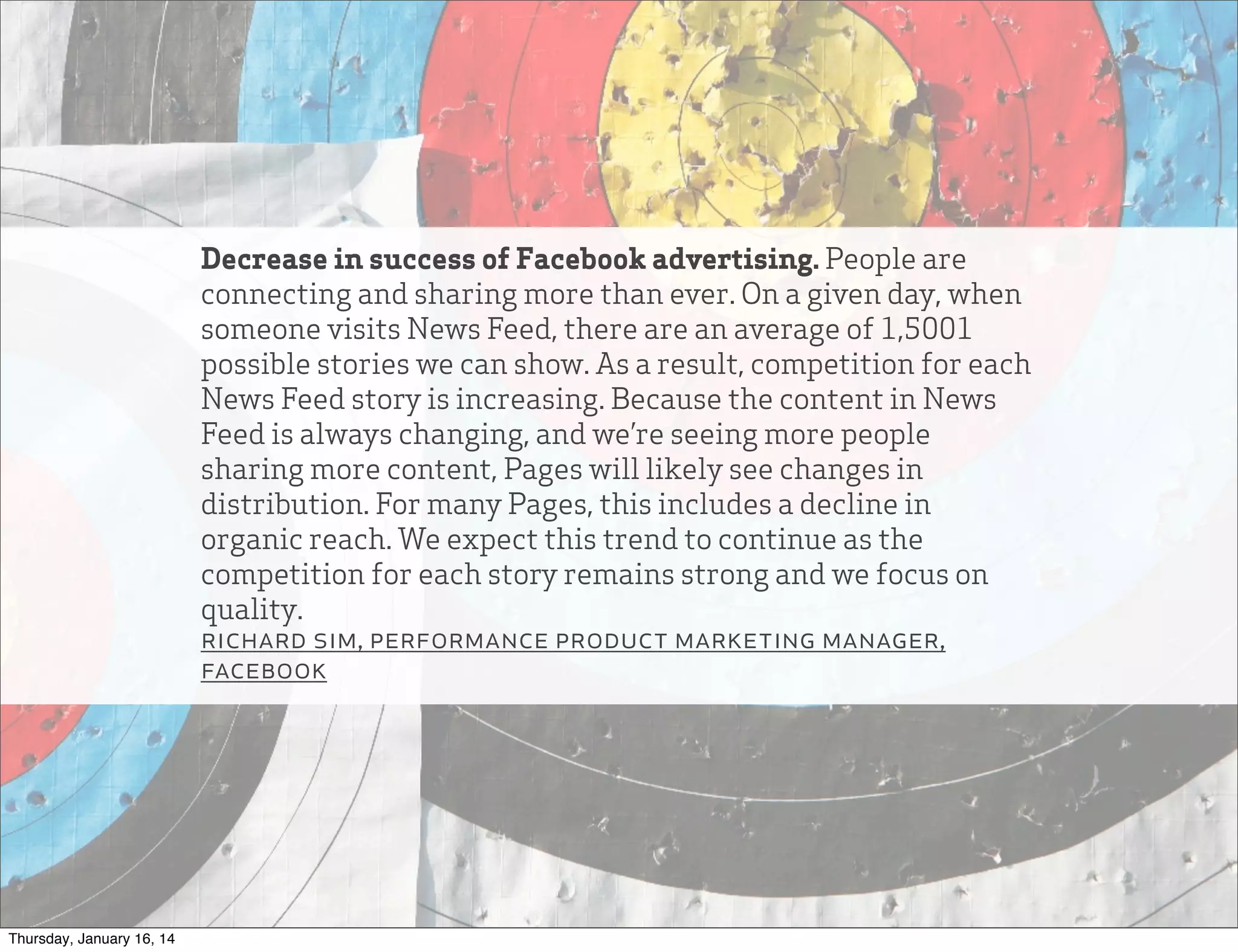 Decrease in success of Facebook advertising. People are
connecting and sharing more than ever. On a given day, when
someone visits News Feed, there are an average of 1,5001
possible stories we can show. As a result, competition for each
News Feed story is increasing. Because the content in News
Feed is always changing, and we’re seeing more people
sharing more content, Pages will likely see changes in
distribution. For many Pages, this includes a decline in
organic reach. We expect this trend to continue as the
competition for each story remains strong and we focus on
quality.
richard sim, performance product marketing manager,
facebook

Thursday, January 16, 14

 