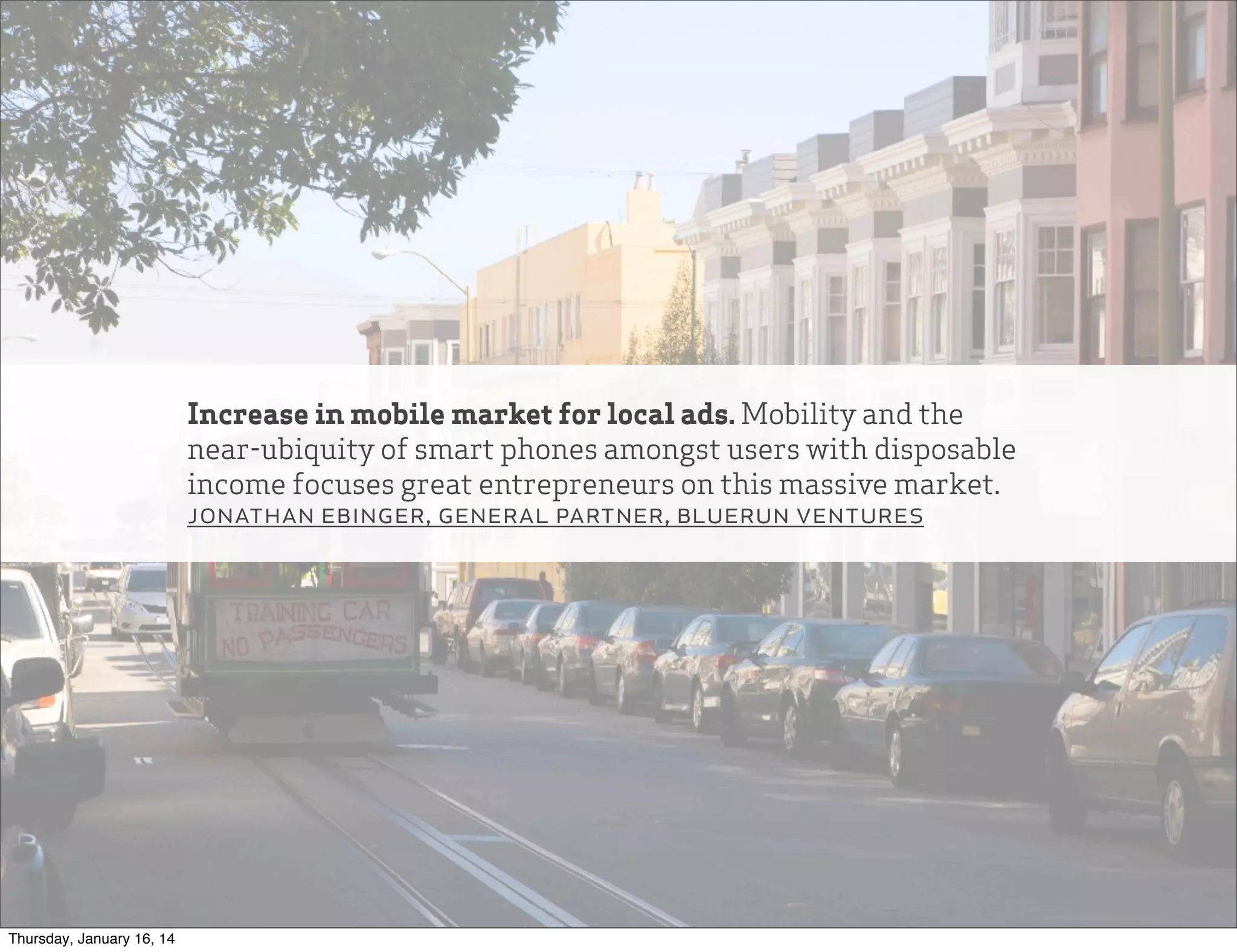 Increase in mobile market for local ads. Mobility and the
near-ubiquity of smart phones amongst users with disposable
income focuses great entrepreneurs on this massive market.
jonathan ebinger, general partner, bluerun ventures

Thursday, January 16, 14

 