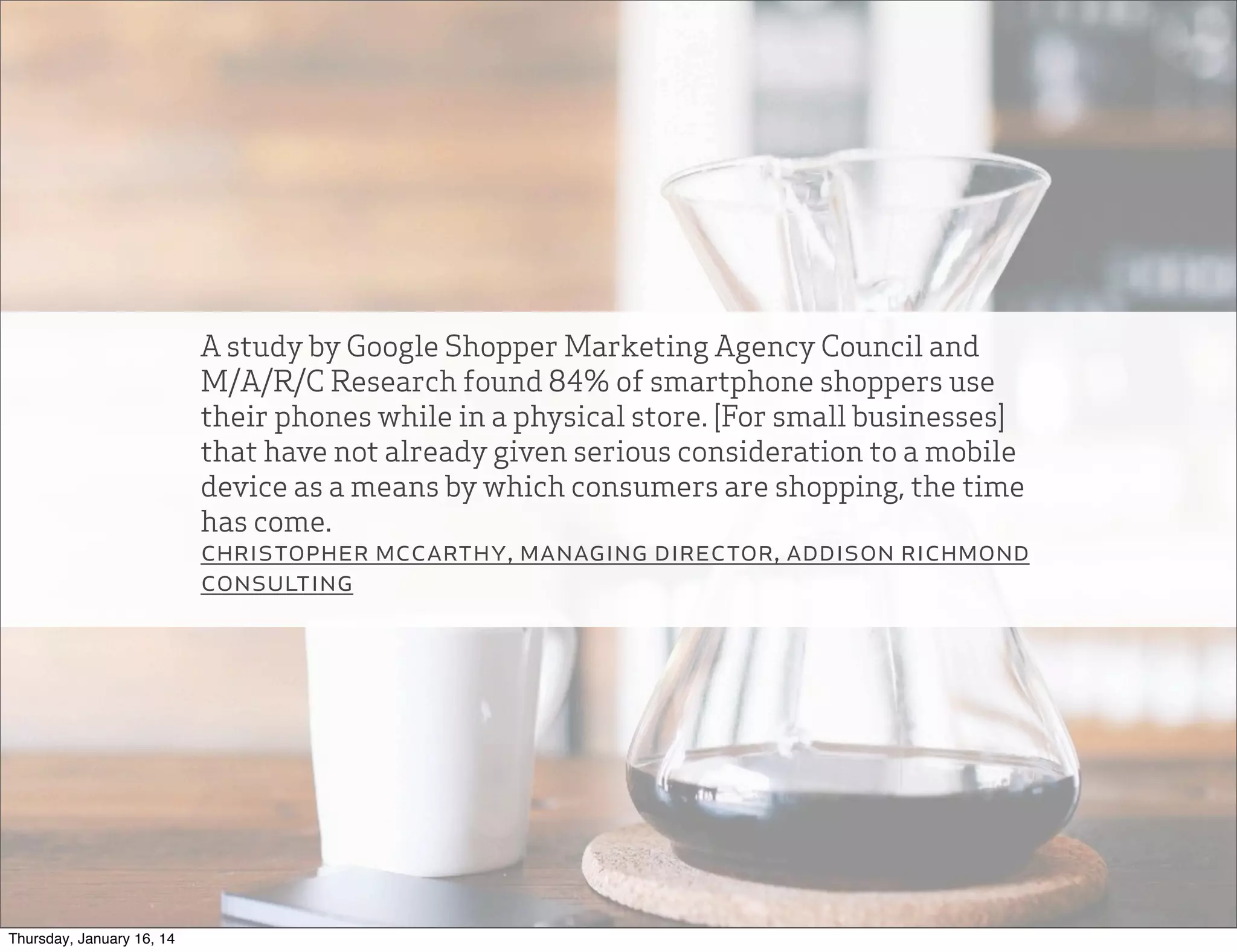 A study by Google Shopper Marketing Agency Council and
M/A/R/C Research found 84% of smartphone shoppers use
their phones while in a physical store. [For small businesses]
that have not already given serious consideration to a mobile
device as a means by which consumers are shopping, the time
has come.
christopher mccarthy, managing director, addison richmond
consulting

Thursday, January 16, 14

 