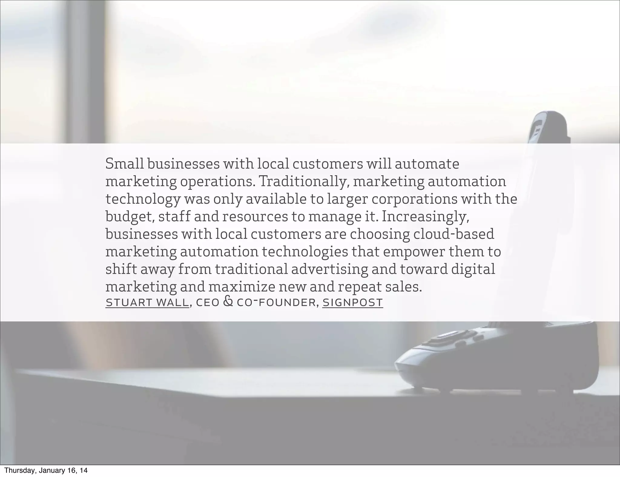Small businesses with local customers will automate
marketing operations. Traditionally, marketing automation
technology was only available to larger corporations with the
budget, staff and resources to manage it. Increasingly,
businesses with local customers are choosing cloud-based
marketing automation technologies that empower them to
shift away from traditional advertising and toward digital
marketing and maximize new and repeat sales.
stuart wall, ceo & co-founder, signpost

Thursday, January 16, 14

 