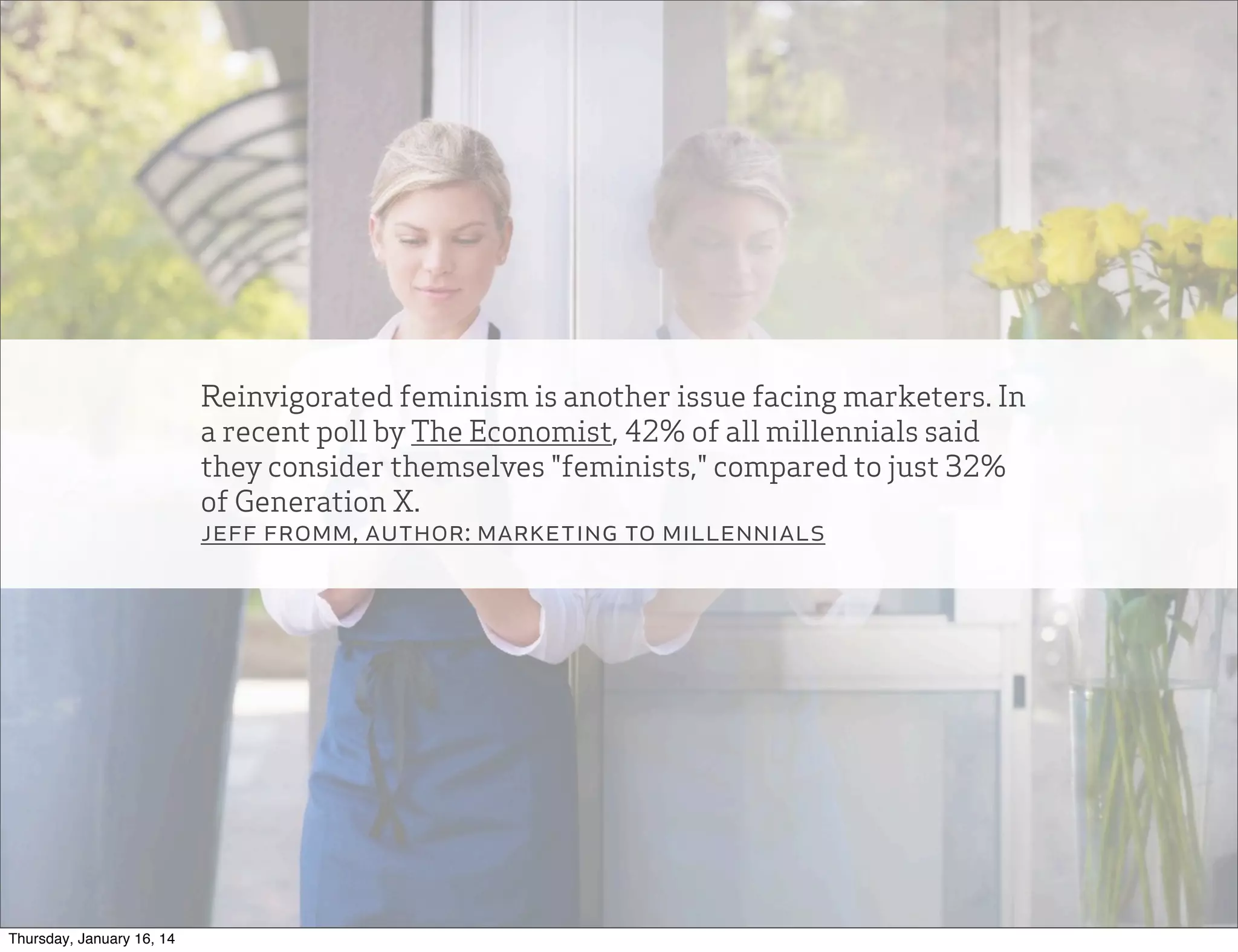Reinvigorated feminism is another issue facing marketers. In
a recent poll by The Economist, 42% of all millennials said
they consider themselves "feminists," compared to just 32%
of Generation X.
jeff fromm, author: marketing to millennials

Thursday, January 16, 14

 