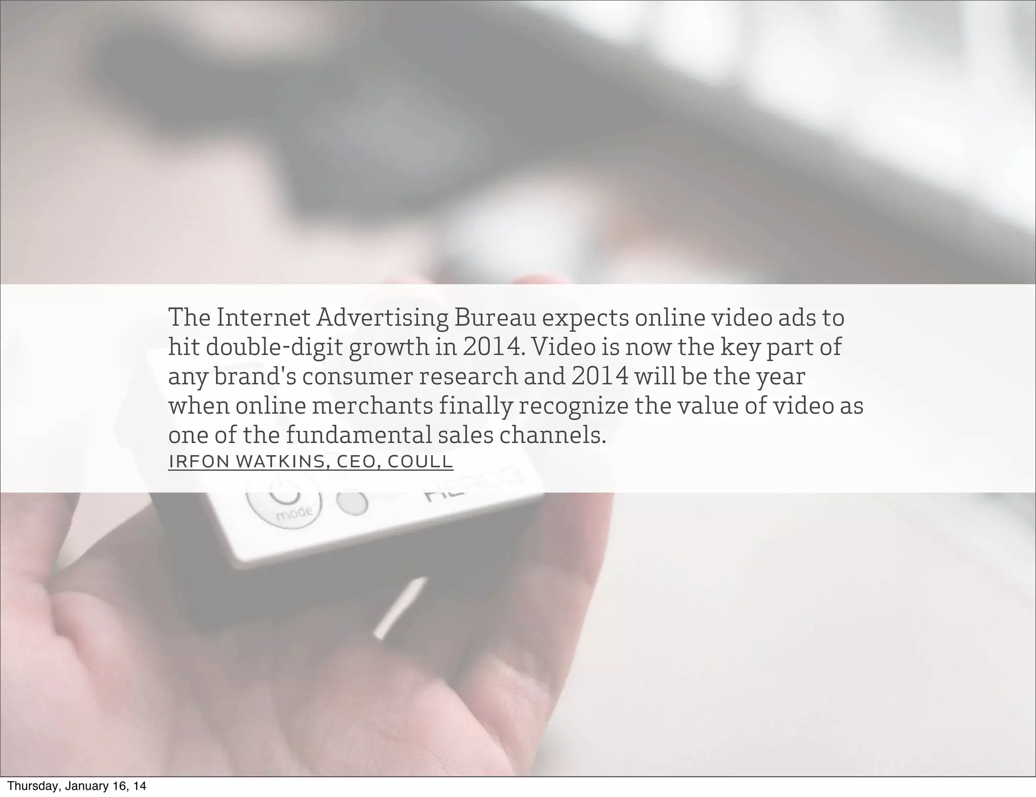 The Internet Advertising Bureau expects online video ads to
hit double-digit growth in 2014. Video is now the key part of
any brand's consumer research and 2014 will be the year
when online merchants finally recognize the value of video as
one of the fundamental sales channels.
irfon watkins, ceo, coull

Thursday, January 16, 14

 