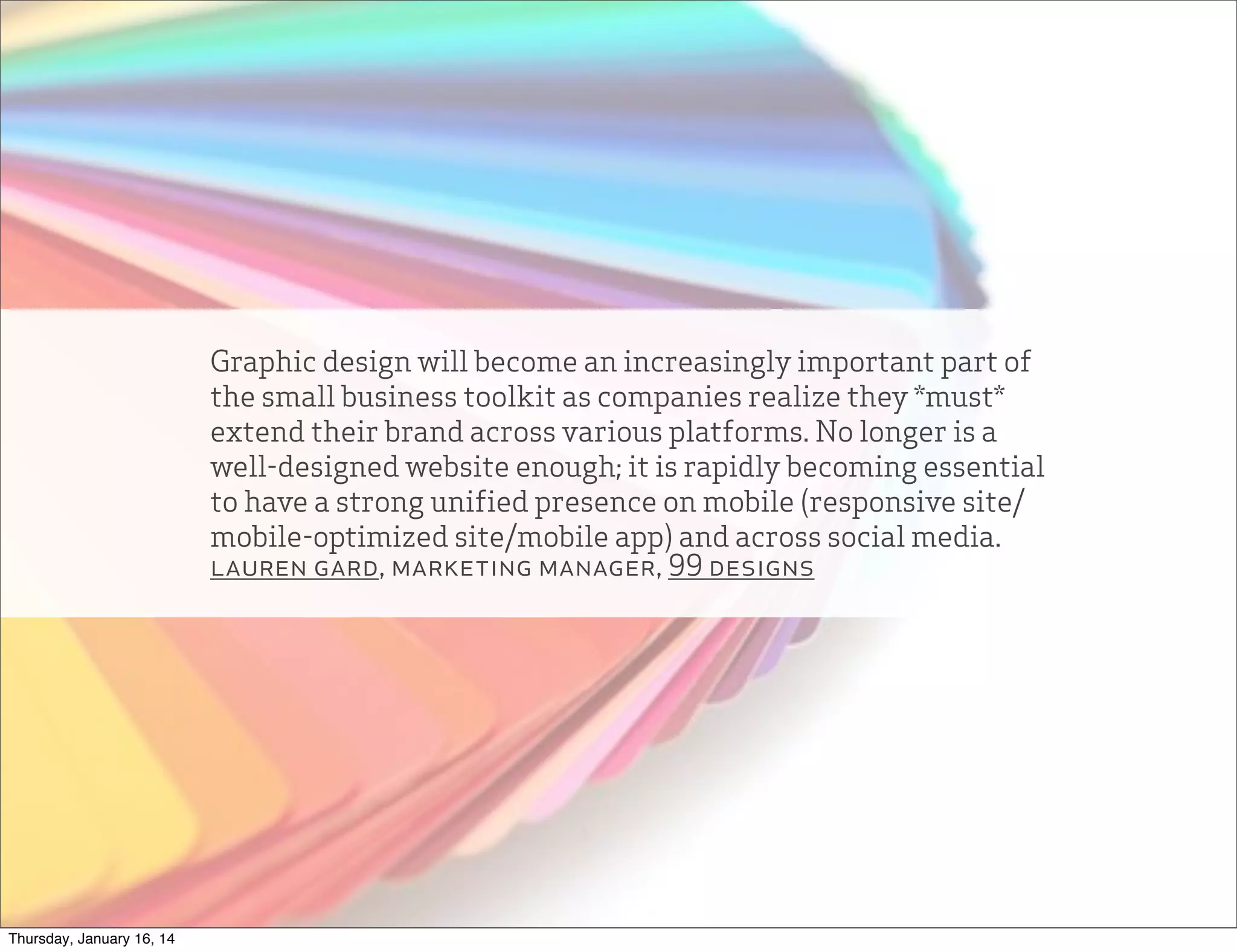 Graphic design will become an increasingly important part of
the small business toolkit as companies realize they *must*
extend their brand across various platforms. No longer is a
well-designed website enough; it is rapidly becoming essential
to have a strong unified presence on mobile (responsive site/
mobile-optimized site/mobile app) and across social media.
lauren gard, marketing manager, 99 designs

Thursday, January 16, 14

 