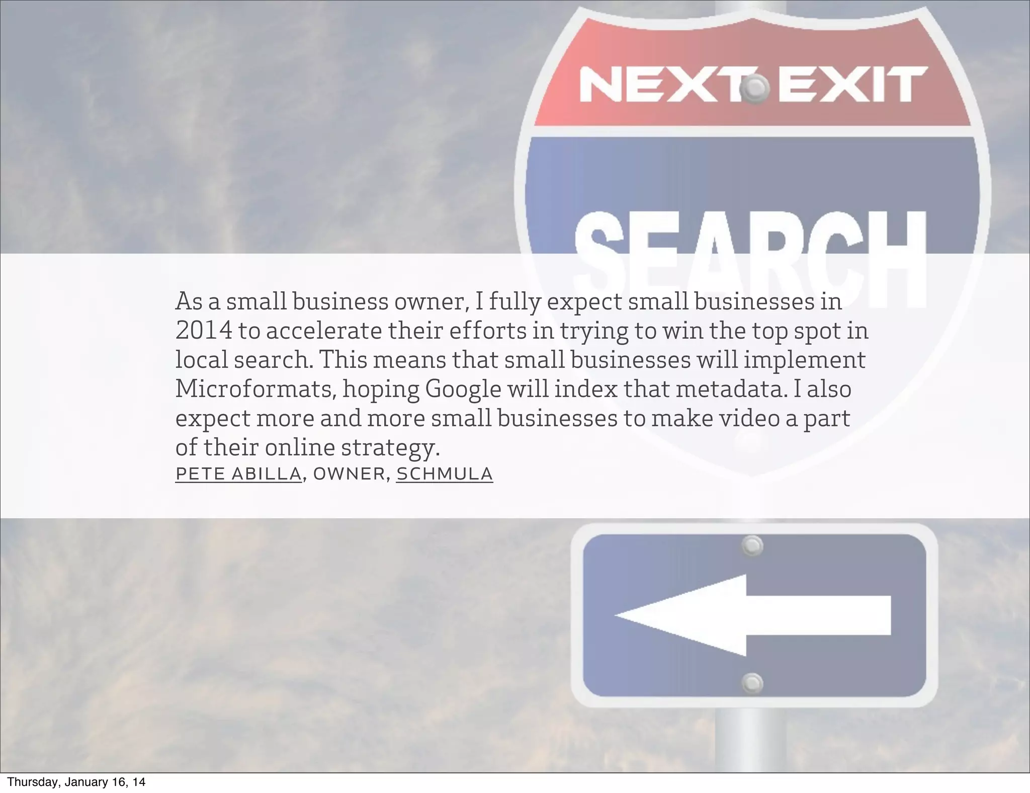 As a small business owner, I fully expect small businesses in
2014 to accelerate their efforts in trying to win the top spot in
local search. This means that small businesses will implement
Microformats, hoping Google will index that metadata. I also
expect more and more small businesses to make video a part
of their online strategy.
pete abilla, owner, schmula

Thursday, January 16, 14

 