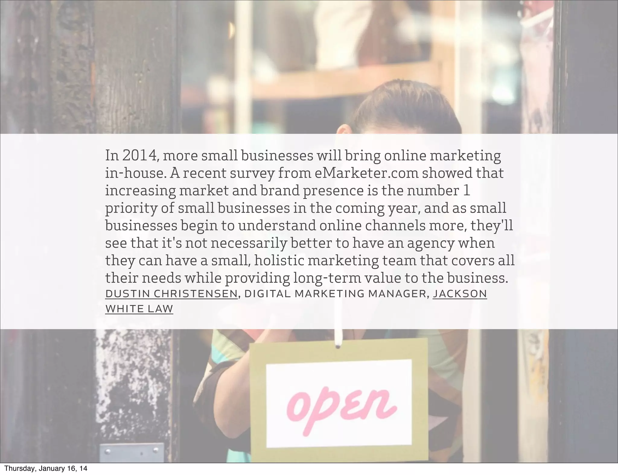 In 2014, more small businesses will bring online marketing
in-house. A recent survey from eMarketer.com showed that
increasing market and brand presence is the number 1
priority of small businesses in the coming year, and as small
businesses begin to understand online channels more, they'll
see that it's not necessarily better to have an agency when
they can have a small, holistic marketing team that covers all
their needs while providing long-term value to the business.
dustin christensen, digital marketing manager, jackson
white law

Thursday, January 16, 14

 