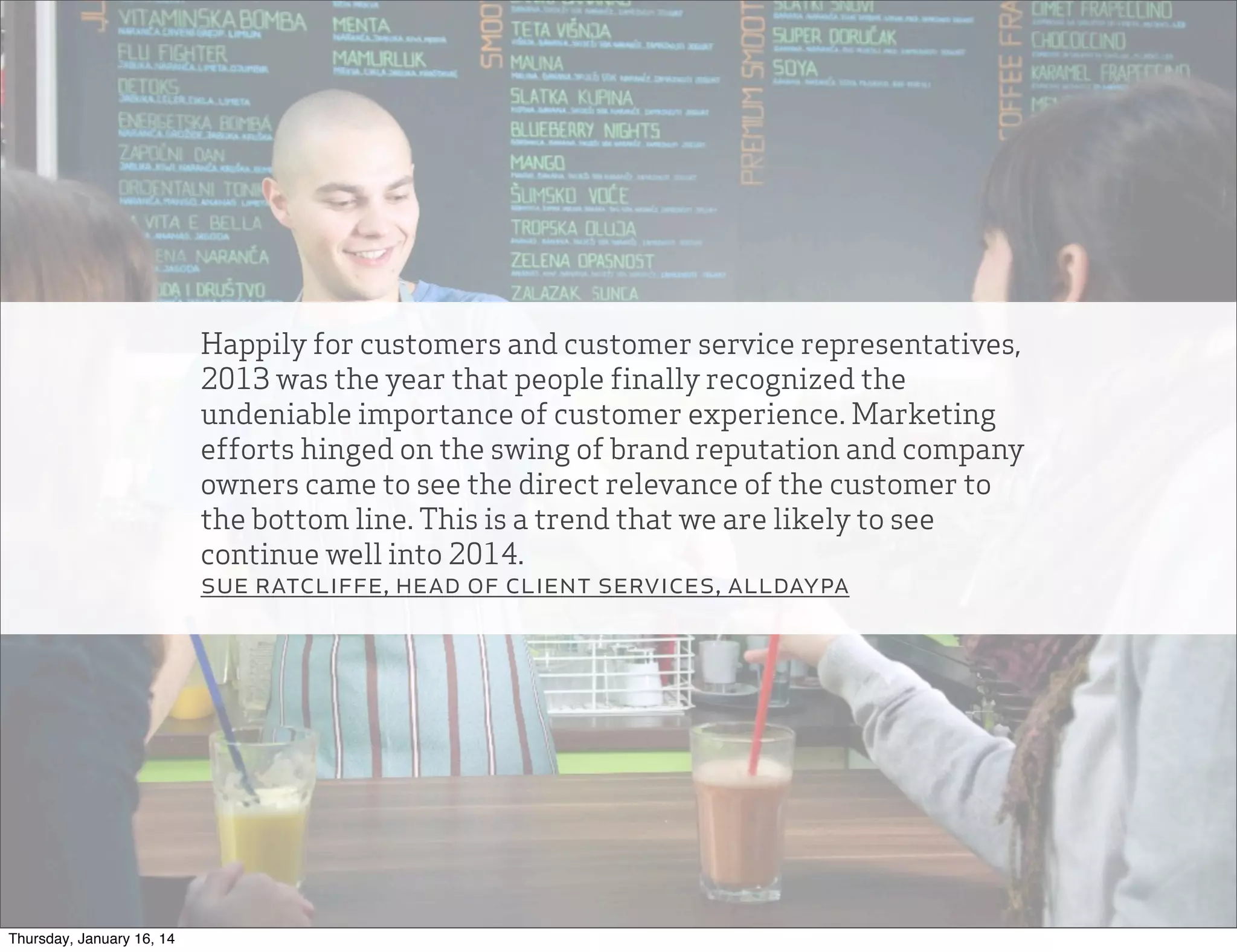 Happily for customers and customer service representatives,
2013 was the year that people finally recognized the
undeniable importance of customer experience. Marketing
efforts hinged on the swing of brand reputation and company
owners came to see the direct relevance of the customer to
the bottom line. This is a trend that we are likely to see
continue well into 2014.
sue ratcliffe, head of client services, alldaypa

Thursday, January 16, 14

 