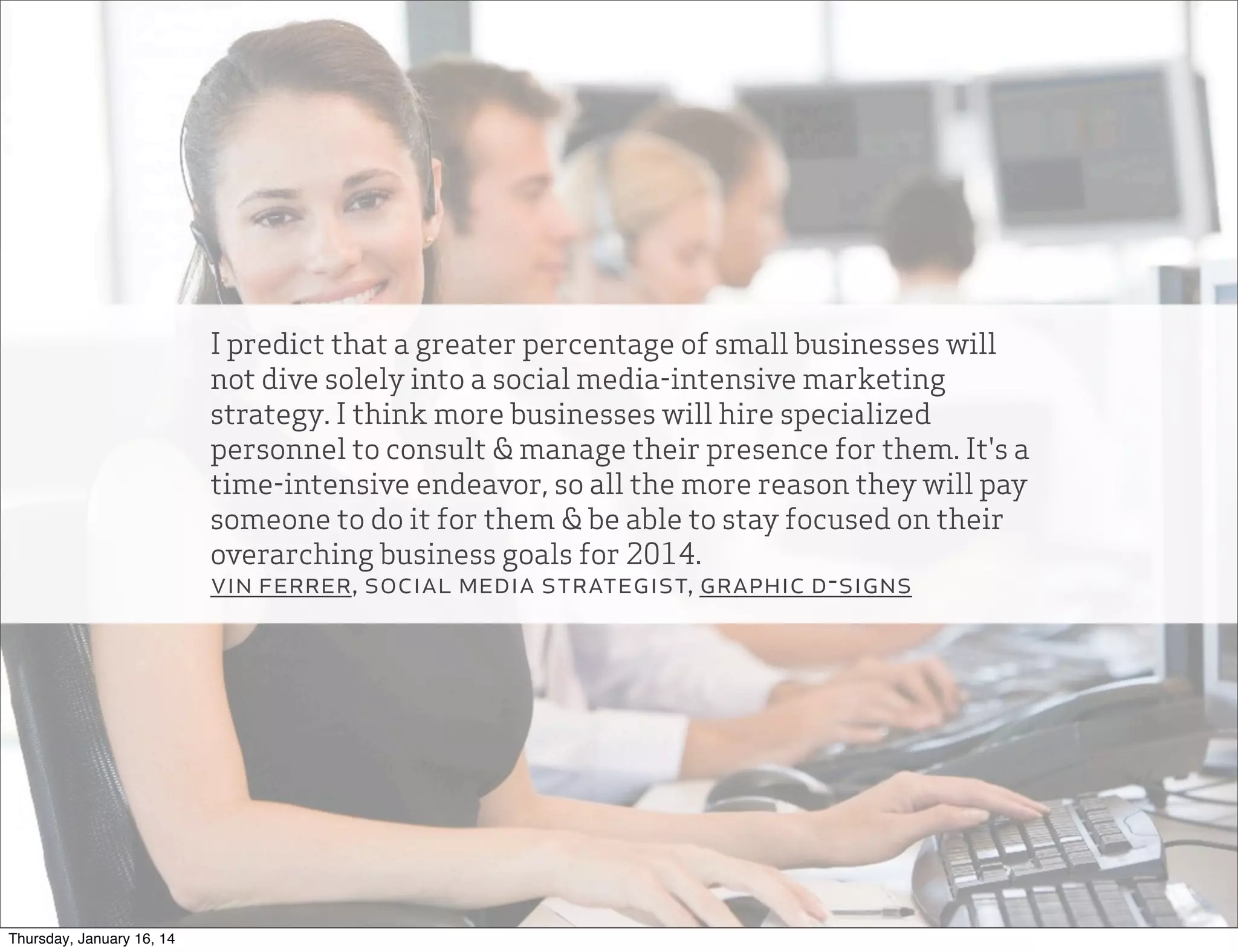 I predict that a greater percentage of small businesses will
not dive solely into a social media-intensive marketing
strategy. I think more businesses will hire specialized
personnel to consult & manage their presence for them. It's a
time-intensive endeavor, so all the more reason they will pay
someone to do it for them & be able to stay focused on their
overarching business goals for 2014.
vin ferrer, social media strategist, graphic d-signs

Thursday, January 16, 14

 