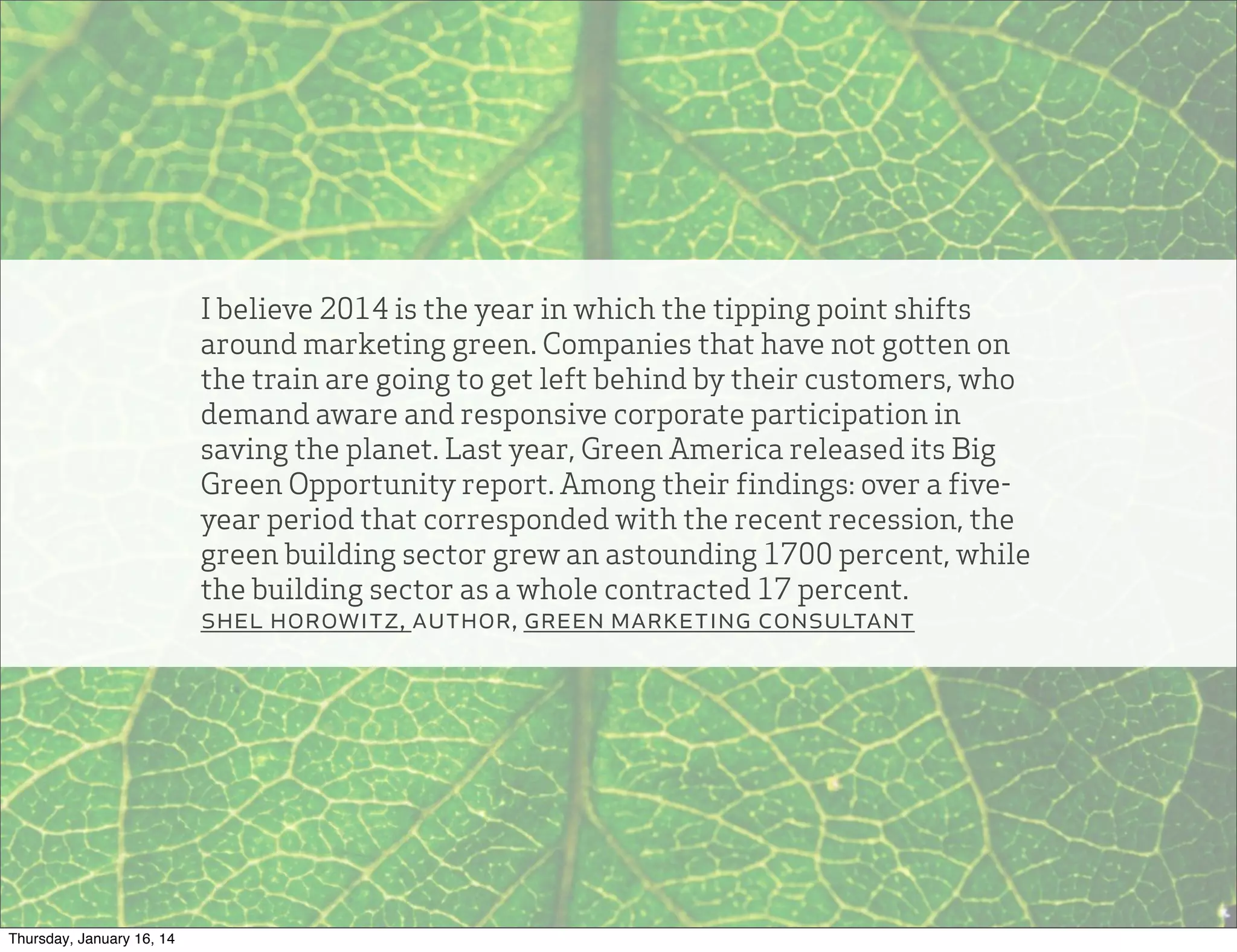 I believe 2014 is the year in which the tipping point shifts
around marketing green. Companies that have not gotten on
the train are going to get left behind by their customers, who
demand aware and responsive corporate participation in
saving the planet. Last year, Green America released its Big
Green Opportunity report. Among their findings: over a fiveyear period that corresponded with the recent recession, the
green building sector grew an astounding 1700 percent, while
the building sector as a whole contracted 17 percent.
shel horowitz, author, green marketing consultant

Thursday, January 16, 14

 