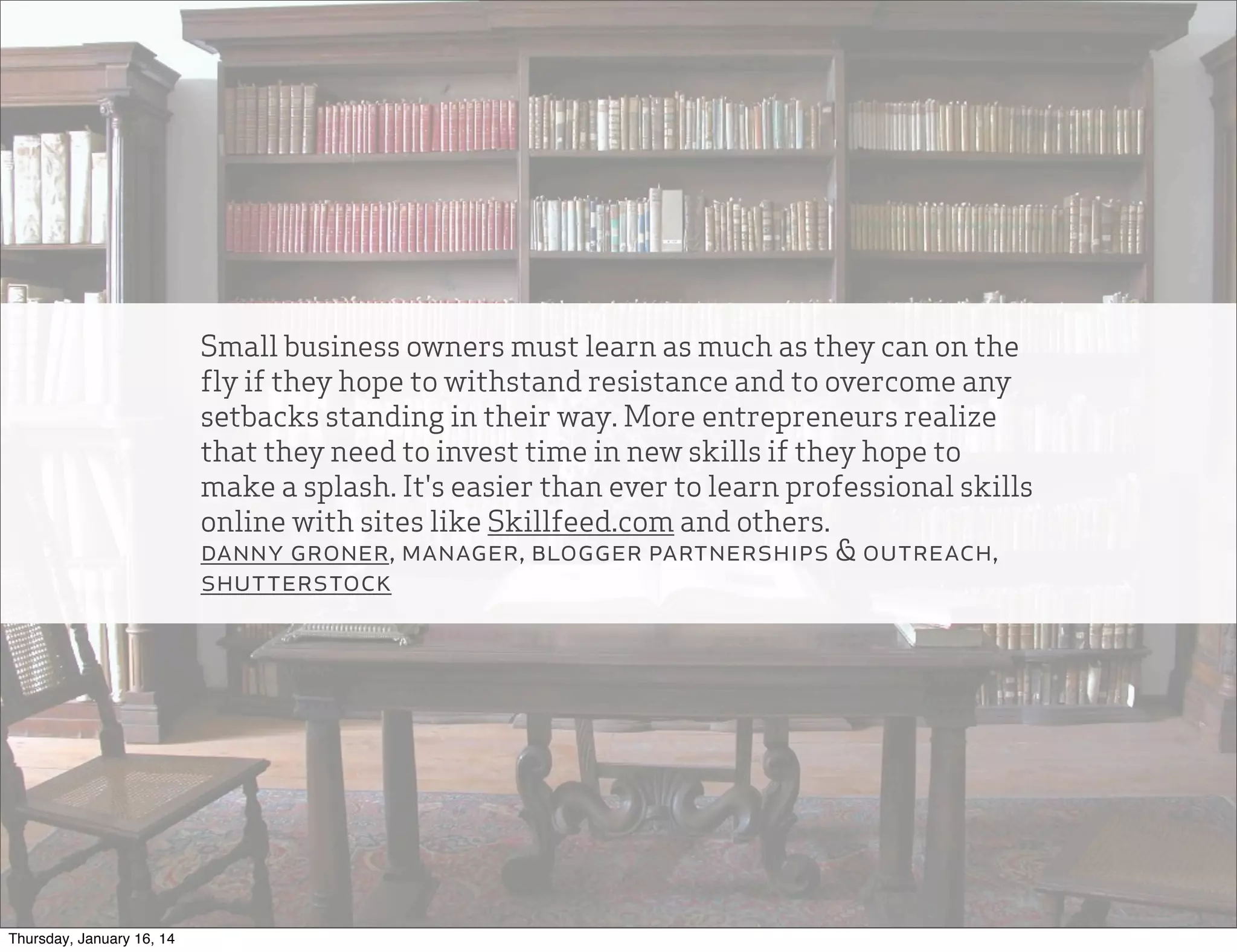 Small business owners must learn as much as they can on the
fly if they hope to withstand resistance and to overcome any
setbacks standing in their way. More entrepreneurs realize
that they need to invest time in new skills if they hope to
make a splash. It's easier than ever to learn professional skills
online with sites like Skillfeed.com and others.
danny groner, manager, blogger partnerships & outreach,
shutterstock

Thursday, January 16, 14

 