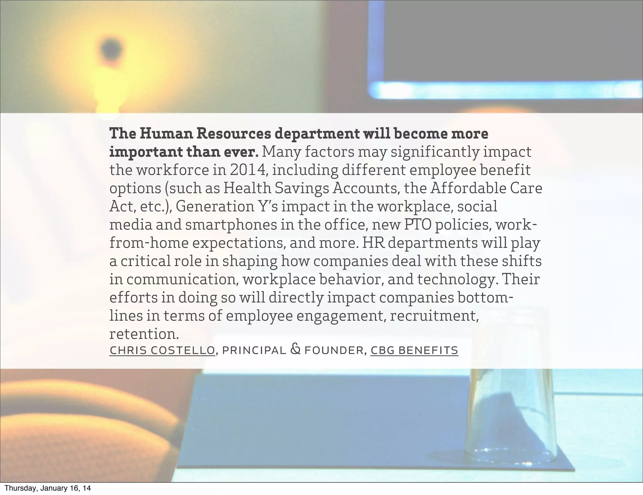 The Human Resources department will become more
important than ever. Many factors may significantly impact
the workforce in 2014, including different employee benefit
options (such as Health Savings Accounts, the Affordable Care
Act, etc.), Generation Y’s impact in the workplace, social
media and smartphones in the office, new PTO policies, workfrom-home expectations, and more. HR departments will play
a critical role in shaping how companies deal with these shifts
in communication, workplace behavior, and technology. Their
efforts in doing so will directly impact companies bottomlines in terms of employee engagement, recruitment,
retention.
chris costello, principal & founder, cbg benefits

Thursday, January 16, 14

 