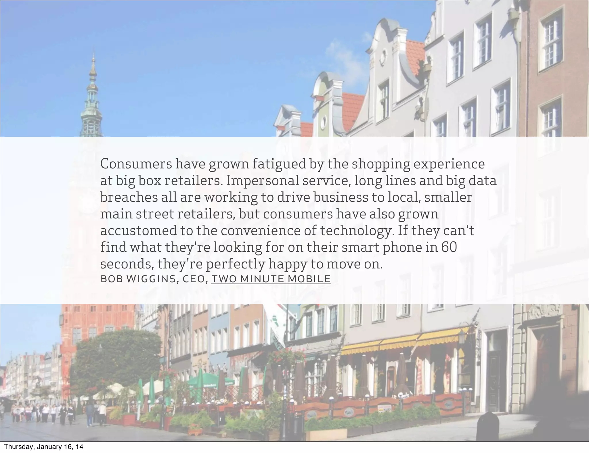 Consumers have grown fatigued by the shopping experience
at big box retailers. Impersonal service, long lines and big data
breaches all are working to drive business to local, smaller
main street retailers, but consumers have also grown
accustomed to the convenience of technology. If they can't
find what they're looking for on their smart phone in 60
seconds, they're perfectly happy to move on.
bob wiggins, ceo, two minute mobile

Thursday, January 16, 14

 