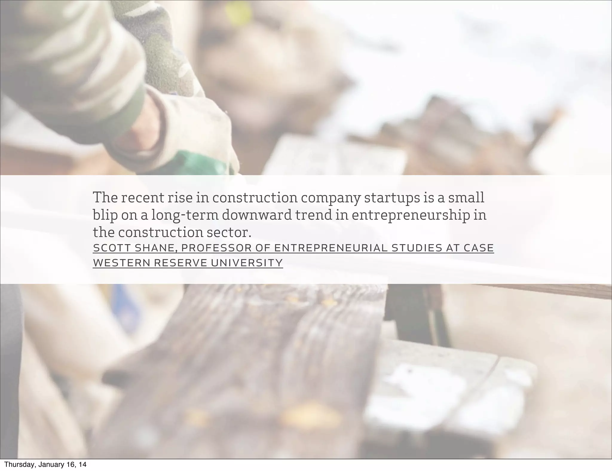 The recent rise in construction company startups is a small
blip on a long-term downward trend in entrepreneurship in
the construction sector.
scott shane, professor of entrepreneurial studies at case
western reserve university

Thursday, January 16, 14

 