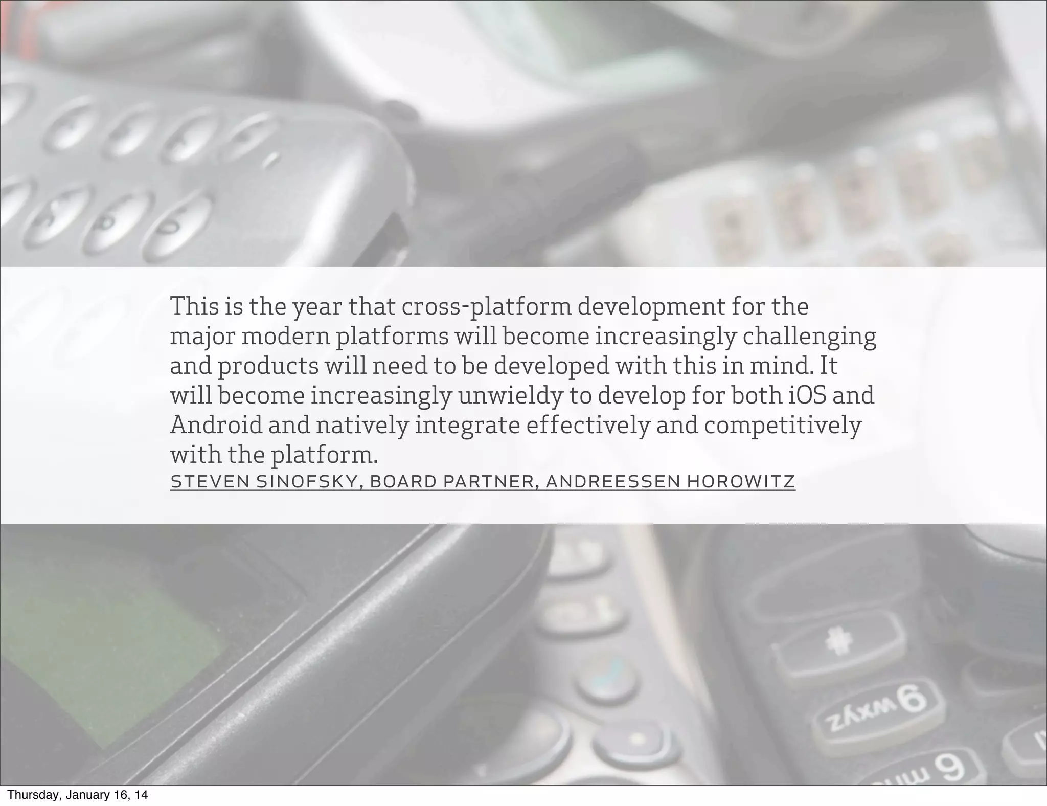 This is the year that cross-platform development for the
major modern platforms will become increasingly challenging
and products will need to be developed with this in mind. It
will become increasingly unwieldy to develop for both iOS and
Android and natively integrate effectively and competitively
with the platform.
steven sinofsky, board partner, andreessen horowitz

Thursday, January 16, 14

 