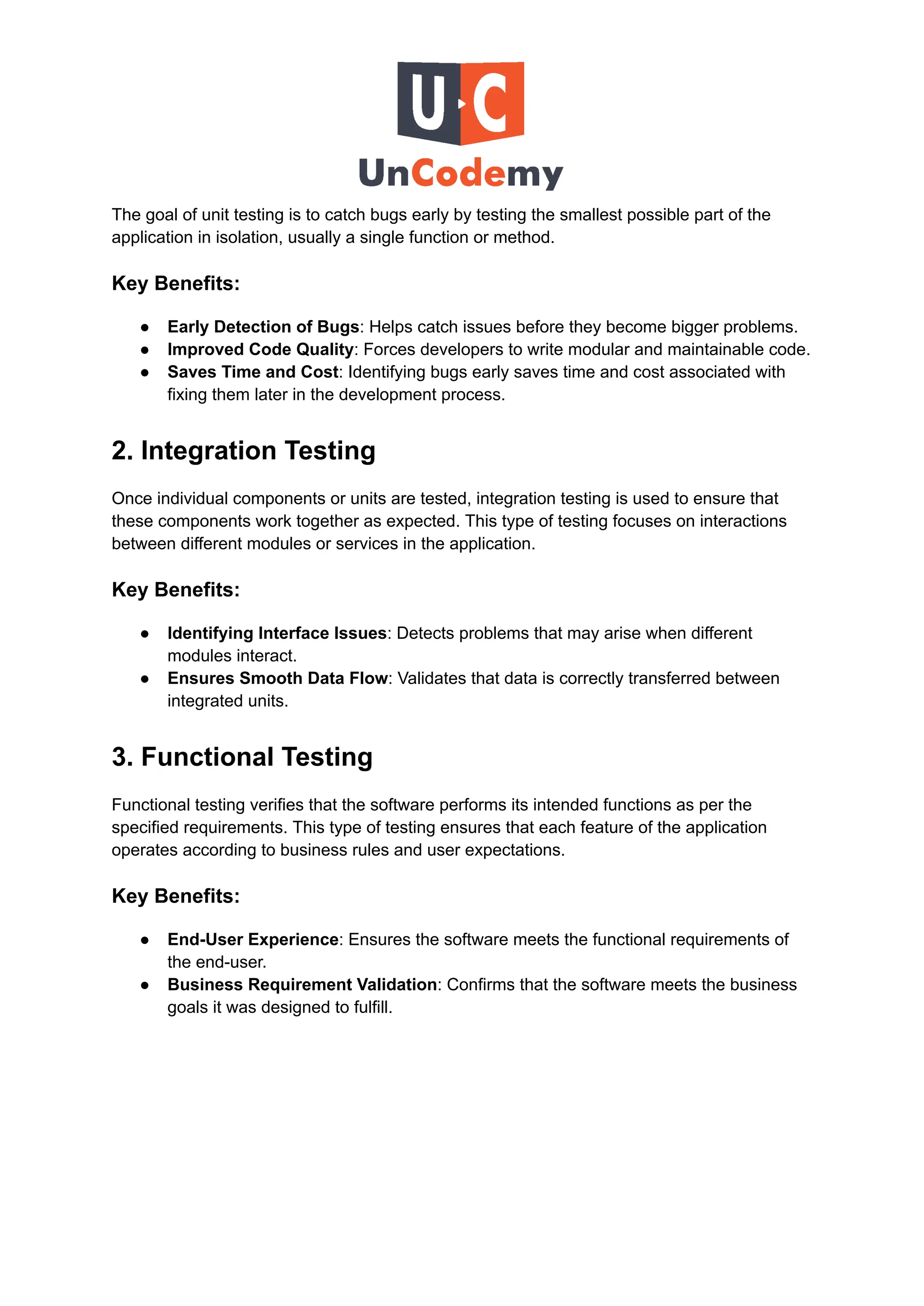 The goal of unit testing is to catch bugs early by testing the smallest possible part of the
application in isolation, usually a single function or method.
Key Benefits:
●​ Early Detection of Bugs: Helps catch issues before they become bigger problems.
●​ Improved Code Quality: Forces developers to write modular and maintainable code.
●​ Saves Time and Cost: Identifying bugs early saves time and cost associated with
fixing them later in the development process.
2. Integration Testing
Once individual components or units are tested, integration testing is used to ensure that
these components work together as expected. This type of testing focuses on interactions
between different modules or services in the application.
Key Benefits:
●​ Identifying Interface Issues: Detects problems that may arise when different
modules interact.
●​ Ensures Smooth Data Flow: Validates that data is correctly transferred between
integrated units.
3. Functional Testing
Functional testing verifies that the software performs its intended functions as per the
specified requirements. This type of testing ensures that each feature of the application
operates according to business rules and user expectations.
Key Benefits:
●​ End-User Experience: Ensures the software meets the functional requirements of
the end-user.
●​ Business Requirement Validation: Confirms that the software meets the business
goals it was designed to fulfill.
 