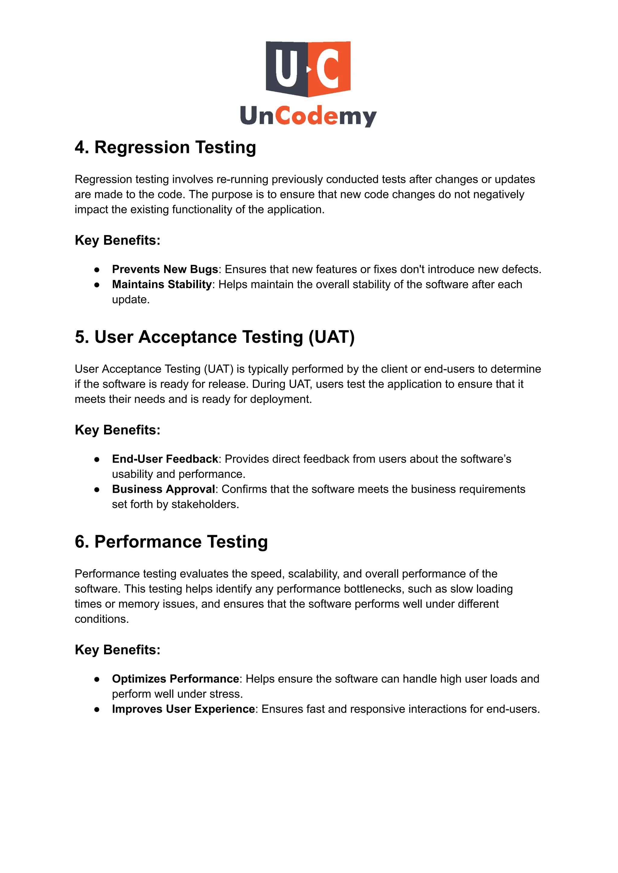 4. Regression Testing
Regression testing involves re-running previously conducted tests after changes or updates
are made to the code. The purpose is to ensure that new code changes do not negatively
impact the existing functionality of the application.
Key Benefits:
●​ Prevents New Bugs: Ensures that new features or fixes don't introduce new defects.
●​ Maintains Stability: Helps maintain the overall stability of the software after each
update.
5. User Acceptance Testing (UAT)
User Acceptance Testing (UAT) is typically performed by the client or end-users to determine
if the software is ready for release. During UAT, users test the application to ensure that it
meets their needs and is ready for deployment.
Key Benefits:
●​ End-User Feedback: Provides direct feedback from users about the software’s
usability and performance.
●​ Business Approval: Confirms that the software meets the business requirements
set forth by stakeholders.
6. Performance Testing
Performance testing evaluates the speed, scalability, and overall performance of the
software. This testing helps identify any performance bottlenecks, such as slow loading
times or memory issues, and ensures that the software performs well under different
conditions.
Key Benefits:
●​ Optimizes Performance: Helps ensure the software can handle high user loads and
perform well under stress.
●​ Improves User Experience: Ensures fast and responsive interactions for end-users.
 