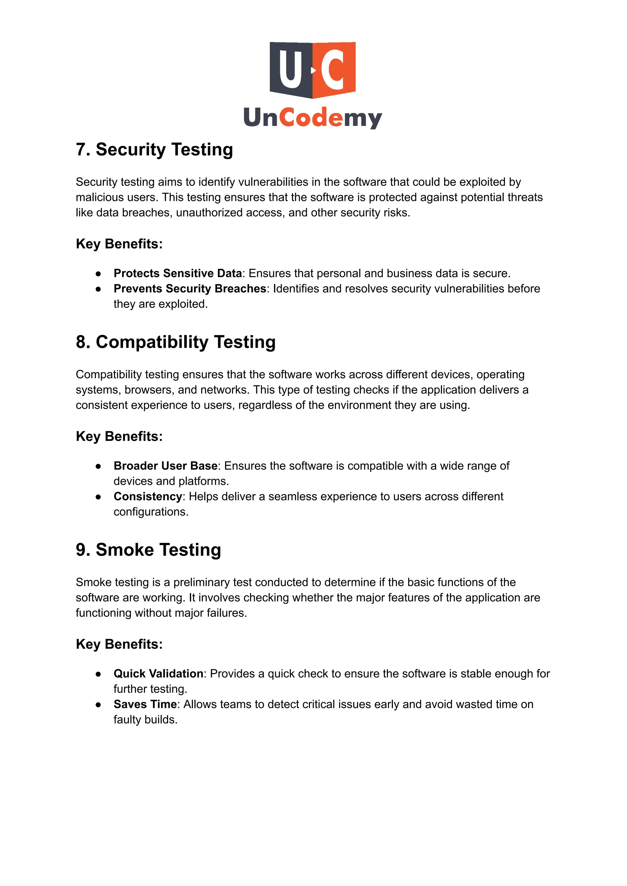 7. Security Testing
Security testing aims to identify vulnerabilities in the software that could be exploited by
malicious users. This testing ensures that the software is protected against potential threats
like data breaches, unauthorized access, and other security risks.
Key Benefits:
●​ Protects Sensitive Data: Ensures that personal and business data is secure.
●​ Prevents Security Breaches: Identifies and resolves security vulnerabilities before
they are exploited.
8. Compatibility Testing
Compatibility testing ensures that the software works across different devices, operating
systems, browsers, and networks. This type of testing checks if the application delivers a
consistent experience to users, regardless of the environment they are using.
Key Benefits:
●​ Broader User Base: Ensures the software is compatible with a wide range of
devices and platforms.
●​ Consistency: Helps deliver a seamless experience to users across different
configurations.
9. Smoke Testing
Smoke testing is a preliminary test conducted to determine if the basic functions of the
software are working. It involves checking whether the major features of the application are
functioning without major failures.
Key Benefits:
●​ Quick Validation: Provides a quick check to ensure the software is stable enough for
further testing.
●​ Saves Time: Allows teams to detect critical issues early and avoid wasted time on
faulty builds.
 