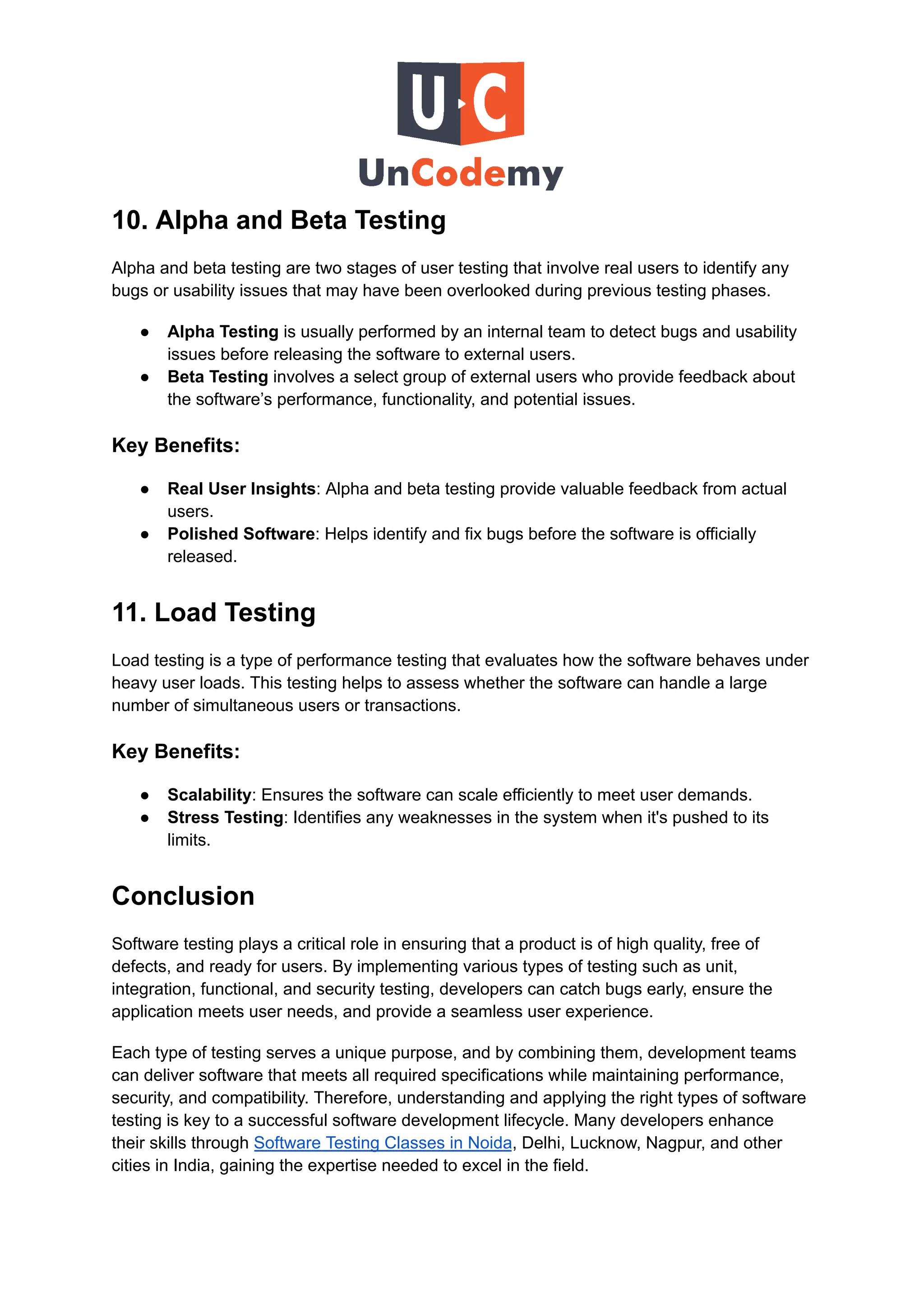10. Alpha and Beta Testing
Alpha and beta testing are two stages of user testing that involve real users to identify any
bugs or usability issues that may have been overlooked during previous testing phases.
●​ Alpha Testing is usually performed by an internal team to detect bugs and usability
issues before releasing the software to external users.
●​ Beta Testing involves a select group of external users who provide feedback about
the software’s performance, functionality, and potential issues.
Key Benefits:
●​ Real User Insights: Alpha and beta testing provide valuable feedback from actual
users.
●​ Polished Software: Helps identify and fix bugs before the software is officially
released.
11. Load Testing
Load testing is a type of performance testing that evaluates how the software behaves under
heavy user loads. This testing helps to assess whether the software can handle a large
number of simultaneous users or transactions.
Key Benefits:
●​ Scalability: Ensures the software can scale efficiently to meet user demands.
●​ Stress Testing: Identifies any weaknesses in the system when it's pushed to its
limits.
Conclusion
Software testing plays a critical role in ensuring that a product is of high quality, free of
defects, and ready for users. By implementing various types of testing such as unit,
integration, functional, and security testing, developers can catch bugs early, ensure the
application meets user needs, and provide a seamless user experience.
Each type of testing serves a unique purpose, and by combining them, development teams
can deliver software that meets all required specifications while maintaining performance,
security, and compatibility. Therefore, understanding and applying the right types of software
testing is key to a successful software development lifecycle. Many developers enhance
their skills through Software Testing Classes in Noida, Delhi, Lucknow, Nagpur, and other
cities in India, gaining the expertise needed to excel in the field.
 