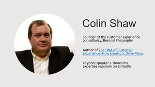 Colin Shaw
Founder of the customer experience
consultancy, Beyond Philosophy
Author of The DNA of Customer
Experience: How Emotions Drive Value
Keynote speaker + shares his
expertise regularly on LinkedIn
 