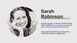 Sarah
RobinsonPresident and CEO of Sarah Robinson Co
Keynote speaker, as well as the Best-Selling
Author behind Fierce Loyalty: Unlocking the
DNA of Wildly Successful Communities
Helps clients build thriving communities
and foster employee engagement
 