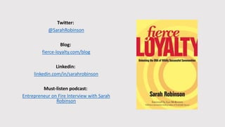 Twitter:
@SarahRobinson
Blog:
fierce-loyalty.com/blog
Linkedin:
linkedin.com/in/sarahrobinson
Must-listen podcast:
Entrepreneur on Fire Interview with Sarah
Robinson
 