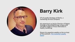 Barry Kirk
VP of Loyalty Strategy at Maritz, a
marketing services company
His experience as Senior Director of Digital
Strategy at Bunchball brings unique and
valuable insight to those interested in
loyalty marketing
Shares his expertise weekly as the co-host
of the podcast, The Customer Loyalty
Space
 