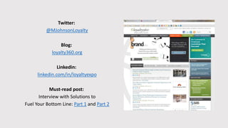 Twitter:
@MJohnsonLoyalty
Blog:
loyalty360.org
Linkedin:
linkedin.com/in/loyaltyexpo
Must-read post:
Interview with Solutions to
Fuel Your Bottom Line: Part 1 and Part 2
 