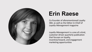 Erin Raese
Co-Founder of aforementioned Loyalty
360, as well as the Editor-in-Chief of
Loyalty Management magazine
Loyalty Management is a one of a kind,
customer driven quarterly-publication
that focuses on loyalty,
incentive/reward, and engagement
marketing opportunities
 