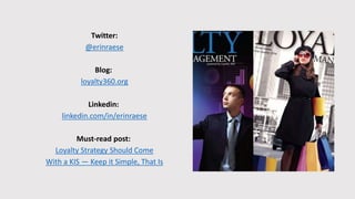 Twitter:
@erinraese
Blog:
loyalty360.org
Linkedin:
linkedin.com/in/erinraese
Must-read post:
Loyalty Strategy Should Come
With a KIS — Keep it Simple, That Is
 