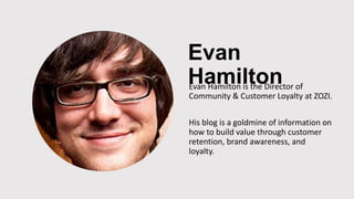 Evan
HamiltonEvan Hamilton is the Director of
Community & Customer Loyalty at ZOZI.
His blog is a goldmine of information on
how to build value through customer
retention, brand awareness, and
loyalty.
 