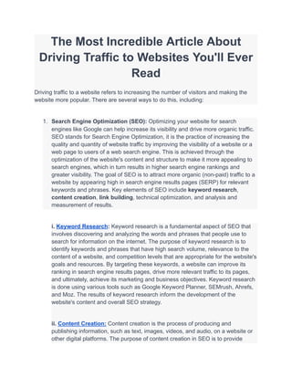 The Most Incredible Article About
Driving Traffic to Websites You'll Ever
Read
Driving traffic to a website refers to increasing the number of visitors and making the
website more popular. There are several ways to do this, including:
1. Search Engine Optimization (SEO): Optimizing your website for search
engines like Google can help increase its visibility and drive more organic traffic.
SEO stands for Search Engine Optimization, it is the practice of increasing the
quality and quantity of website traffic by improving the visibility of a website or a
web page to users of a web search engine. This is achieved through the
optimization of the website's content and structure to make it more appealing to
search engines, which in turn results in higher search engine rankings and
greater visibility. The goal of SEO is to attract more organic (non-paid) traffic to a
website by appearing high in search engine results pages (SERP) for relevant
keywords and phrases. Key elements of SEO include keyword research,
content creation, link building, technical optimization, and analysis and
measurement of results.
i. Keyword Research: Keyword research is a fundamental aspect of SEO that
involves discovering and analyzing the words and phrases that people use to
search for information on the internet. The purpose of keyword research is to
identify keywords and phrases that have high search volume, relevance to the
content of a website, and competition levels that are appropriate for the website's
goals and resources. By targeting these keywords, a website can improve its
ranking in search engine results pages, drive more relevant traffic to its pages,
and ultimately, achieve its marketing and business objectives. Keyword research
is done using various tools such as Google Keyword Planner, SEMrush, Ahrefs,
and Moz. The results of keyword research inform the development of the
website's content and overall SEO strategy.
ii. Content Creation: Content creation is the process of producing and
publishing information, such as text, images, videos, and audio, on a website or
other digital platforms. The purpose of content creation in SEO is to provide
 