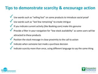 Tips to demonstrate scarcity & encourage action
    Use words such as “selling fast” on some products to introduce social proof
    Use words such as “last few remaining” to create intrigue
    If you indicate current activity (like Booking.com) make this genuine
    Provide a filter in your navigation for “low stock availability” as some users will be
    attracted to these products
    Position the stock message in close proximity to the call to action
    Indicate when someone last made a purchase decision
    Indicate scarcity more than once, using different language to say the same thing
 