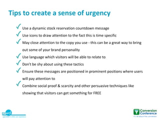 Tips to create a sense of urgency
    Use a dynamic stock reservation countdown message
    Use icons to draw attention to the fact this is time specific
    May close attention to the copy you use - this can be a great way to bring
    out some of your brand personality
    Use language which visitors will be able to relate to
    Don't be shy about using these tactics
    Ensure these messages are positioned in prominent positions where users
    will pay attention to
    Combine social proof & scarcity and other persuasive techniques like
    showing that visitors can get something for FREE
 