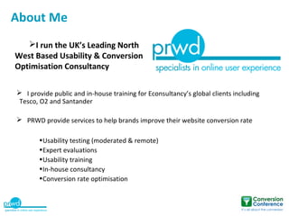 About Me
   I run the UK’s Leading North
West Based Usability & Conversion
Optimisation Consultancy

 I provide public and in-house training for Econsultancy’s global clients including
 Tesco, O2 and Santander

 PRWD provide services to help brands improve their website conversion rate

       •Usability testing (moderated & remote)
       •Expert evaluations
       •Usability training
       •In-house consultancy
       •Conversion rate optimisation
 