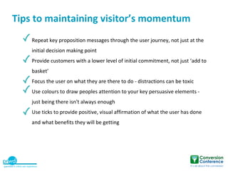 Tips to maintaining visitor’s momentum
    Repeat key proposition messages through the user journey, not just at the
    initial decision making point
    Provide customers with a lower level of initial commitment, not just ‘add to
    basket’
    Focus the user on what they are there to do - distractions can be toxic
    Use colours to draw peoples attention to your key persuasive elements -
    just being there isn't always enough
    Use ticks to provide positive, visual affirmation of what the user has done
    and what benefits they will be getting
 