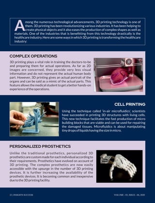 A
mong the numerous technological advancements, 3D printing technology is one of
them. 3D printing has been revolutionizing various industries. It has been helping to
create physical objects and it also eases the production of complex shapes as well as
materials. One of the industries that is beneﬁtting from this technology drastically is the
healthcareindustry.Herearesomewaysinwhich3Dprintingistransformingthehealthcare
industry:
3D printing plays a vital role in training the doctors-to-be
and preparing them for actual operations. As far as 2D
images are concerned, they provide very less visual
information and do not represent the actual human body
part. However, 3D printing gives an actual portrait of the
organs and can be said as a mimic of the actual parts. This
featureallowsthemedicalstudenttogetabetterhands-on
experienceoftheoperations.
Using the technique called ‘in-air microﬂuidics’, scientists
have succeeded in printing 3D structures with living cells.
This new technique facilitates the fast production of micro
building blocks that are viable and can be used for repairing
the damaged tissues. Microﬂuidics is about manipulating
tinydropsofliquidshavingthesizeinmicro.
Unlike the traditional prosthetics, personalized 3D
prostheticsarecustommadeforeachindividualaccordingto
their requirements. Prosthetics have evolved on account of
3D printing. The complex prosthetics are now easily
accessible with the upsurge in the number of 3D printing
devices. It is further increasing the availability of the
prosthetic devices. It is becoming common and inexpensive
duetothe3Dprintingfacility.
COMPLEX OPERATIONS
CELL PRINTING
PERSONALIZED PROSTHETICS
22 | INSIGHTS SUCCESS VOLUME - 03, ISSUE - 04, 2020
 