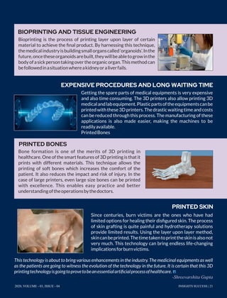 Getting the spare parts of medical equipments is very expensive
and also time consuming. The 3D printers also allow printing 3D
medicalandlabequipment.Plasticpartsoftheequipmentscanbe
printedwiththese3Dprinters.Thedrasticwaitingtimeandcosts
can be reduced through this process. The manufacturing of these
applications is also made easier, making the machines to be
readilyavailable.
PrintedBones
Since centuries, burn victims are the ones who have had
limited options for healing their disﬁgured skin. The process
of skin grafting is quite painful and hydrotherapy solutions
provide limited results. Using the layer upon layer method,
skincanbeprinted.Thetimetakentoprinttheskinisalsonot
very much. This technology can bring endless life-changing
implicationsforburnvictims.
Bioprinting is the process of printing layer upon layer of certain
material to achieve the ﬁnal product. By harnessing this technique,
themedicalindustryisbuildingsmallorganscalled‘organoids’.Inthe
future,oncetheseorganoidsarebuilt,theywillbeabletogrowinthe
bodyofasickpersontakingovertheorganicorgan.Thismethodcan
befollowedinasituationwhereakidneyoraliverfails.
Bone formation is one of the merits of 3D printing in
healthcare. One of the smart features of 3D printing is that it
prints with different materials. This technique allows the
printing of soft bones which increases the comfort of the
patient. It also reduces the impact and risk of injury. In the
case of large printers, even large size bones can be printed
with excellence. This enables easy practice and better
understandingoftheoperationsbythedoctors.
BIOPRINTING AND TISSUE ENGINEERING
EXPENSIVE PROCEDURES AND LONG WAITING TIME
PRINTED BONES
PRINTED SKIN
This technology is about to bring various enhancements in the industry. The medicinal equipments as well
as the patients are going to witness the evolution of the technology in the future. It is certain that this 3D
printingtechnologyisgoingtoprovetobeanessentialartiﬁcialprocessofhealthcare.
-Shreevarshita Gupta
INSIGHTS SUCCESS | 232020, VOLUME - 03, ISSUE - 04
 
