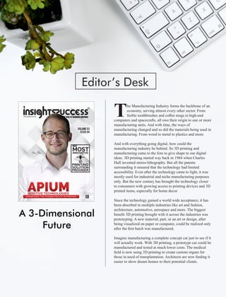 A 3-Dimensional
Future
Editor’s Desk
he Manufacturing Industry forms the backbone of an
Teconomy, serving almost every other sector. From
feeble toothbrushes and coﬀee mugs to high-end
computers and spacecrafts, all owe their origin to one or more
manufacturing units. And with time, the ways of
manufacturing changed and so did the materials being used in
manufacturing. From wood to metal to plastics and more.
And with everything going digital, how could the
manufacturing industry be behind. So 3D printing and
manufacturing came to the fore to give shape to our digital
ideas. 3D printing started way back in 1984 when Charles
Hull invented stereo-lithography. But all the patents
surrounding it ensured that the technology had limited
accessibility. Even after the technology came to light, it was
mostly used for industrial and niche manufacturing purposes
only. But the new century has brought the technology closer
to consumers with growing access to printing devices and 3D
printed items, especially for home decor.
Since the technology gained a world wide acceptance, it has
been absorbed in multiple industries like art and fashion,
architecture, automotive, aerospace and more. The biggest
beneﬁt 3D printing brought with it across the industries was
prototyping. A new material, part, or an art or design, after
being visualized on paper or computer, could be realized only
after the ﬁrst batch was manufactured.
Imagine manufacturing a complete concept car just to see if it
will actually work. With 3D printing, a prototype car could be
manufactured and tested at much lower costs. The medical
ﬁeld is now using 3D printing to create custom organs for
those in need of transplantation. Architects are now ﬁnding it
easier to show dream homes to their potential clients.
VOLUME 03
ISSUE 04
MOSTINNOVATIVE
PRINTING
SOLUTION
PROVIDER
THE
APIUMADDITIVE TECHNOLOGIES
HARNESSING THE POSSIBILITIES OF 3D PRINTING
 