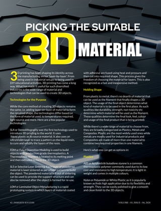 3
D printing has been shaping its identity across
the manufacturing sector ‘layer-by-layer’. From
being used in industrial setups to being used in
DIY educational activities, 3D printing has come a long
way. What has made it useful for such diversiﬁed
industries is the wide range of material and
technologies that can be used to create 3D objects.
Technologies for the Purpose
While the core method of creating 3D objects remains
the same, i.e. adding layer-on-layer of material to form
the required shape, the technologies differ based on
the form of material used, to temperatures required,
light source and more. Here are a few popular
technologies:
SLA or Stereolithography was the ﬁrst technology used to
introduce 3D printing to the world. It uses
liquid plastic as its source material. It also uses an
UltraViolet laser to trace a pattern on the liquid resin,
to cure and solidify the layers of the resin.
FDM or Fused Deposition Modeling is used to build
objects with production-grade thermoplastics. A
Thermoplastic ﬁlament is heated to its melting point
and then extruded to form the 3D object.
SLS or Selective Laser Sintering: Each layer of powdered
material is laser sintered as per a ﬁxed pattern to build
the object. The powdered material left out of sintering
can be used to provide the support structure and can
also be removed after the object is formed for re-use.
LOM or Laminated Object Manufacturing is a rapid
prototyping system in which layers of material coated
with adhesive are fused using heat and pressure and
then cut into required shape. This process gives the
freedom of choosing the material for layers. This is also
recognized as a fast and inexpensive method.
Holding Shape
From plastic to metal, there’s no dearth of material that
can be used as the ﬁlament that ﬁnally shapes a 3D
object. The usage of the ﬁnal object determines what
kind of material is to be used in the ﬁrst place. As such
qualities like durability, strength, non-toxicity etc
determine which material will be used as the ﬁlament.
These qualities determine the ﬁnal look, feel, colour
and usage of the ﬁnal product that is being printed.
While there's a wide range of material to choose from,
they are broadly categorized as Plastics, Metals and
Composites. Plastic are the most widely used ones while
metals are mostly used for industrial products and
Composites are made of more than one material to
combine two required properties in one ﬁlament.
Here’s what one can get as options in:
Plastics
ABS or Acrylonitrile butadiene styrene is a common
thermoplastic polymer commonly used due to its low
cost and resistance to high temperature. It is light in
weight and comes in multiple colours.
Nylon or Polyamide or White Plastic as it is popularly
known as ﬁnds high application due to its ﬂexibility and
strength. They can be easily polished to give a smooth
and clean ﬁnish to the 3D objects.
PICKING THE SUITABLE
MATERIAL3D3D
42 | INSIGHTS SUCCESS VOLUME - 03, ISSUE - 04, 2020
 