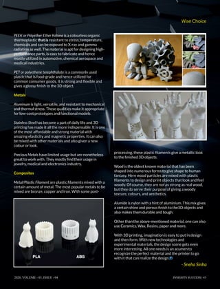 PEEK or Polyether Ether Ketone is a colourless organic
thermoplastic that is resistant to stress, temperature,
chemicals and can be exposed to X-ray and gamma
radiation as well. The material is apt for designing high-
performance parts, is easy to fabricate and hence
mostly utilized in automotive, chemical aerospace and
medical industries.
PET or polyethene terephthalate is a commonly used
plastic that is food-grade and hence utilized for
common consumer goods. It is strong and ﬂexible and
gives a glossy ﬁnish to the 3D object.
Metals
Aluminum is light, versatile, and resistant to mechanical
and thermal stress. These qualities make it appropriate
for low-cost prototypes and functional models.
Stainless Steel has become a part of daily life and 3D
printing has made it all the more indispensable. It is one
of the most affordable and strong material with
amazing elasticity and magnetic properties. It can also
be mixed with other materials and also given a new
colour or look.
Precious Metals have limited usage but are nonetheless
great to work with. They mostly ﬁnd their usage in
jewelry, medical and electronics industry.
Composites
Metal/Plastic Filament are plastic ﬁlaments mixed with a
certain amount of metal. The most popular metals to be
mixed are bronze, copper and iron. With some post-
processing, these plastic ﬁlaments give a metallic look
to the ﬁnished 3D objects.
Wood is the oldest known material that has been
shaped into numerous forms to give shape to human
fantasy. Here wood particles are mixed with plastic
ﬁlaments to design and print objects that look and feel
woody. Of course, they are not as strong as real wood,
but they do serve their purpose of giving a woody
texture, colours, and aesthetics.
Alumide is nylon with a hint of aluminium. This mix gives
a certain shine and porous ﬁnish to the3D objects and
also makes them durable and tough.
Other than the above-mentioned material, one can also
use Ceramics, Wax, Resins, paper and more.
With 3D printing, imagination is easy to put in design
and then form. With new technologies and
experimental materials, the design scene gets even
more interesting. All one needs is an acumen to
recognize the perfect material and the printer to go
with it that can realize the design.
Wise Choice
2020, VOLUME - 03, ISSUE - 04 INSIGHTS SUCCESS | 43
- Sneha Sinha
 