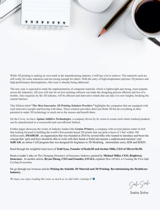 While 3D printing is making its own mark in the manufacturing industry, it still has a lot to achieve. The materials used are
still costly for some industries and not strong enough for others. With the entry of high-temperature polymer 3D printers and
high-performance thermoplastics, this issue is already being addressed.
The new year is expected to mark the implementation of composite material, which is lightweight and strong, more popular
across the industries. All eyes will also be on how printing software can make the designing process eﬃcient and less of a
trouble. Also required, by the 3D industry, will be eﬃcient and innovative minds that can take it to new heights, breaking the
current barriers.
This Edition titled “The Most Innovative 3D Printing Solution Providers” highlights the companies that are equipped with
such innovative people and buzzing with ideas. These solution providers don't just think 3D but do everything in their
potential to make 3D technology to reach out to the masses and beneﬁt them.
On the Cover, we have Apium Additive Technologies, a company driven by its vision to create tools where medical products
can be manufactured in a resourceful and cost-eﬃcient fashion.
Further pages showcase the works of industry leaders like Genius Printers, a company with several patents under its belt
that looking forward to building the world’s ﬁrst powder-based 3D printer that can print a layer of 1/4m² within 100
milliseconds; IMADE3D , an organization that was founded in 2016 by several folks who wanted to introduce and boost the
concept that ‘girls and boys should be able to work with their hands to build and operate a sophisticated machine’ nd;a
SelfCAD, an online CAD program that was designed for beginners in 3D Modeling, intermediate users, B2B and B2B2C.
Read through the insightful interviews of Tedd Syao, Founder of Kudo3D and Jordan Mills, CEO of MirrorMe3D.
Read a Leader’s take on The Changing Dynamics of Insurance Industry, penned by Michael Miller, CEO, Brightway
Insurance. In another article, Bryan Zheng, CEO and Founder, LIVALL explains How LIVALL is Creating the First Safe
Cycling Ecosystem.
Do go through our in-house articles Picking the Suitable 3D Material and 3D Printing: Revolutionizing the Healthcare
Industry.
We hope you enjoy reading this issue as much as we did while creating it!
Sneha Sinha
 