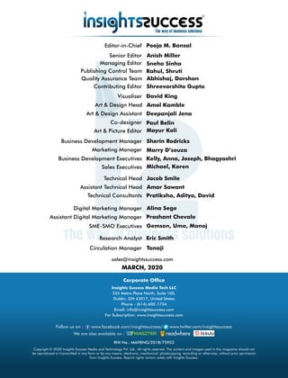 sales@insightssuccess.com
MARCH, 2020
Circulation Manager Tanaji
Research Analyst Eric Smith
Editor-in-Chief Pooja M. Bansal
Anish MillerSenior Editor
Kelly, Anna, Joseph, BhagyashriBusiness Development Executives
Sherin RodricksBusiness Development Manager
Managing Editor Sneha Sinha
Rahul, ShrutiPublishing Control Team
Art & Design Head Amol Kamble
Art & Design Assistant
Mayur Koli
Visualiser David King
Paul BelinCo-designer
Art & Picture Editor
Deepanjali Jena
Marketing Manager Marry D’souza
Technical Consultants Pratiksha, Aditya, David
Technical Head Jacob Smile
Assistant Technical Head
SME-SMO Executives Gemson, Uma, Manoj
Digital Marketing Manager Alina Sege
Assistant Digital Marketing Manager Prashant Chevale
Copyright © 2020 Insights Success Media and Technology Pvt. Ltd., All rights reserved. The content and images used in this magazine should not
be reproduced or transmitted in any form or by any means, electronic, mechanical, photocopying, recording or otherwise, without prior permission
from Insights Success. Reprint rights remain solely with Insights Success.
Follow us on : www.facebook.com/insightssuccess/ www.twitter.com/insightssuccess
Corporate Ofce
Insights Success Media Tech LLC
555 Metro Place North, Suite 100,
Dublin, OH 43017, United States
Phone - (614)-602-1754
Email: info@insightssuccess.com
For Subscription: www.insightssuccess.com
We are also available on :
RNI No.: MAHENG/2018/75953
Sales Executives Michael, Karen
Amar Sawant
Quality Assurance Team Abhishaj, Darshan
Contributing Editor Shreevarshita Gupta
 