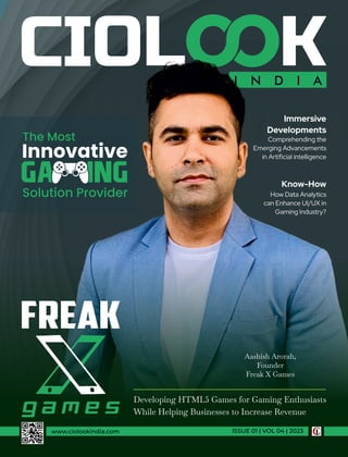 I N D I A
www.ciolookindia.com ISSUE 01 | VOL 04 | 2023
Developing HTML5 Games for Gaming Enthusiasts
While Helping Businesses to Increase Revenue
Aashish Arorah,
Founder
Freak X Games
Immersive
Developments
Comprehending the
Emerging Advancements
in Artiﬁcial intelligence
Know-How
How Data Analytics
can Enhance UI/UX in
Gaming Industry?
The Most
Innovative
Solution Provider
 