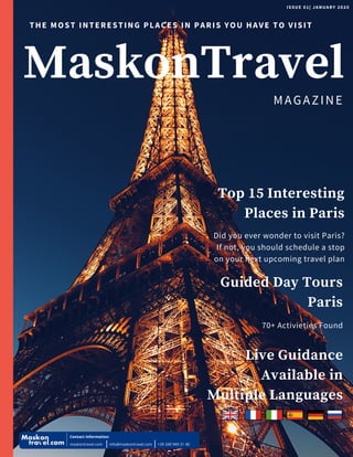 MaskonTravel
THE MOST INTERESTING PLACES IN PARIS YOU HAVE TO VISIT
ISSUE 01| JANUARY 2020
Guided Day Tours
Paris
70+ Activieties Found
Live Guidance
Available in
Multiple Languages
Top 15 Interesting
Places in Paris
Did you ever wonder to visit Paris?
If not, you should schedule a stop
on your next upcoming travel plan
MAGAZINE
Contact information:
maskontravel.com info@maskontravel.com +39 340 949 31 40
 