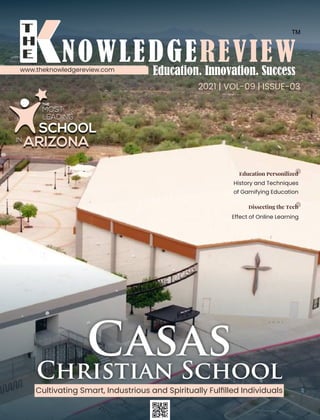 2021 | VOL-09 | ISSUE-03
Casas
Christian School
Cultivating Smart, Industrious and Spiritually Fulﬁlled Individuals
www.theknowledgereview.com
THE
MOST
LEADING
SCHOOL
IN
ARIZONA
History and Techniques
of Gamifying Education
Effect of Online Learning
ducation ersonilized
issecting the ech
 