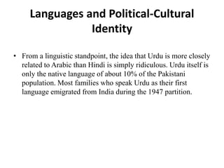 Languages and Political-Cultural
Identity
• From a linguistic standpoint, the idea that Urdu is more closely
related to Arabic than Hindi is simply ridiculous. Urdu itself is
only the native language of about 10% of the Pakistani
population. Most families who speak Urdu as their first
language emigrated from India during the 1947 partition.
 