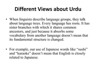 Different Views about Urdu
• When linguists describe language groups, they talk
about language trees. Every language has roots. It has
sister branches with which it shares common
ancestors, and just because it absorbs some
vocabulary from another language doesn’t mean that
its fundamental structure is changed.
• For example, our use of Japanese words like “sushi”
and “karaoke” doesn’t mean that English is closely
related to Japanese.
 