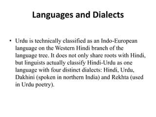 Languages and Dialects
• Urdu is technically classified as an Indo-European
language on the Western Hindi branch of the
language tree. It does not only share roots with Hindi,
but linguists actually classify Hindi-Urdu as one
language with four distinct dialects: Hindi, Urdu,
Dakhini (spoken in northern India) and Rekhta (used
in Urdu poetry).
 